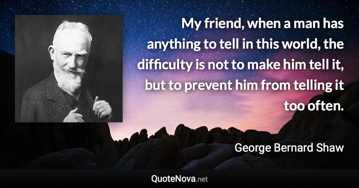 My friend, when a man has anything to tell in this world, the difficulty is not to make him tell it, but to prevent him from telling it too often. - George Bernard Shaw quote