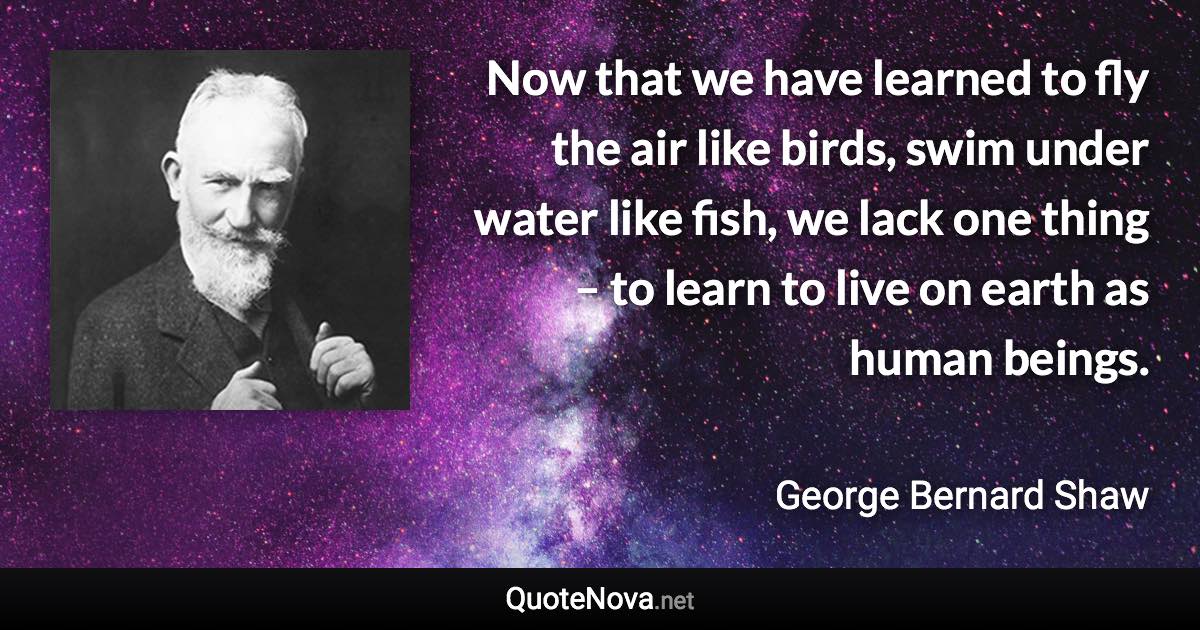 Now that we have learned to fly the air like birds, swim under water like fish, we lack one thing – to learn to live on earth as human beings. - George Bernard Shaw quote