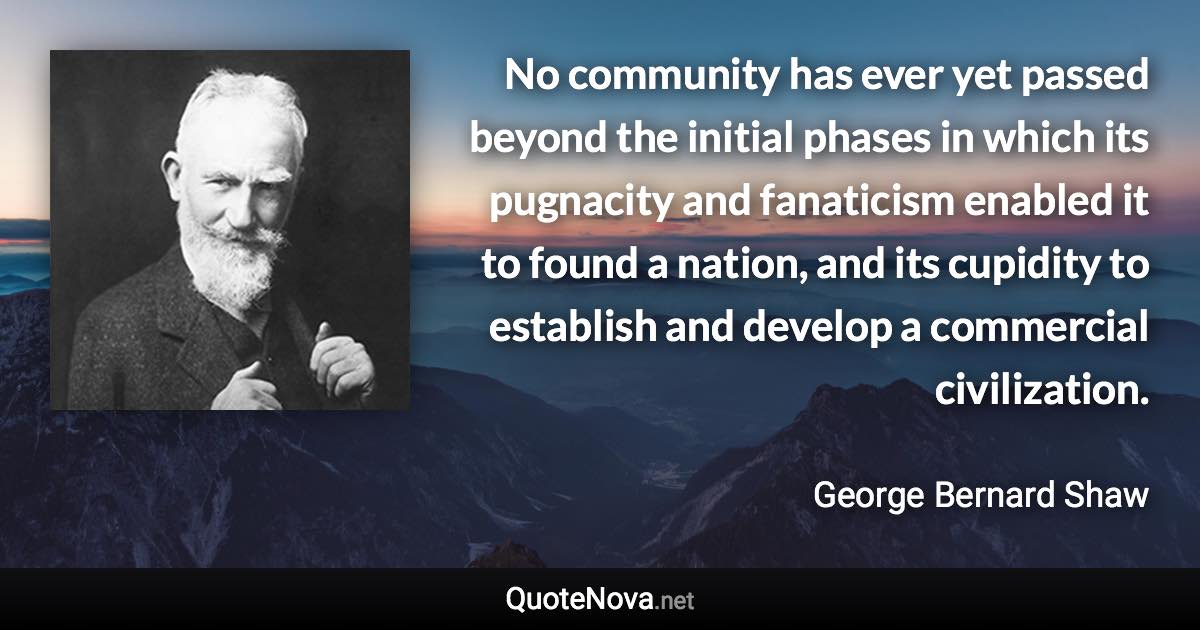 No community has ever yet passed beyond the initial phases in which its pugnacity and fanaticism enabled it to found a nation, and its cupidity to establish and develop a commercial civilization. - George Bernard Shaw quote
