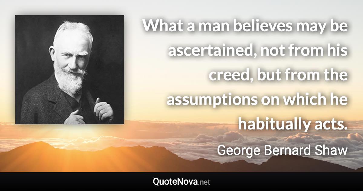 What a man believes may be ascertained, not from his creed, but from the assumptions on which he habitually acts. - George Bernard Shaw quote