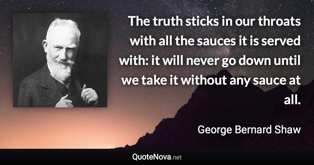 The truth sticks in our throats with all the sauces it is served with: it will never go down until we take it without any sauce at all. - George Bernard Shaw quote