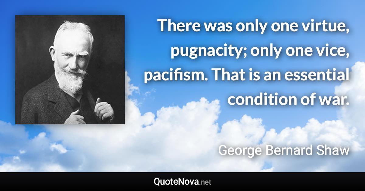 There was only one virtue, pugnacity; only one vice, pacifism. That is an essential condition of war. - George Bernard Shaw quote