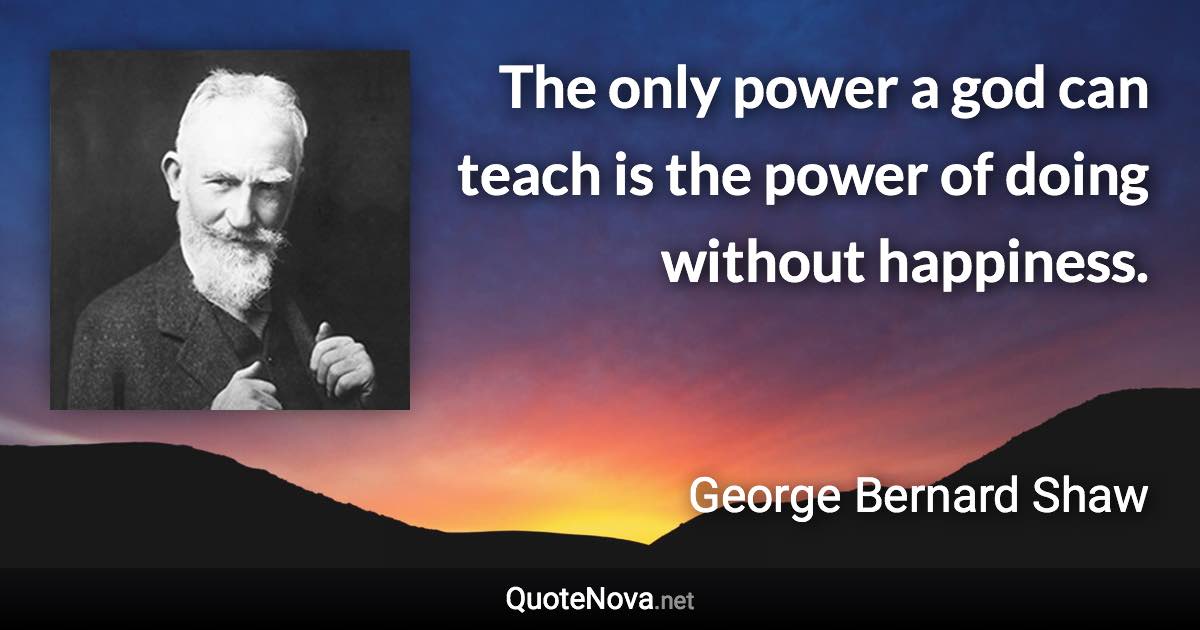The only power a god can teach is the power of doing without happiness. - George Bernard Shaw quote