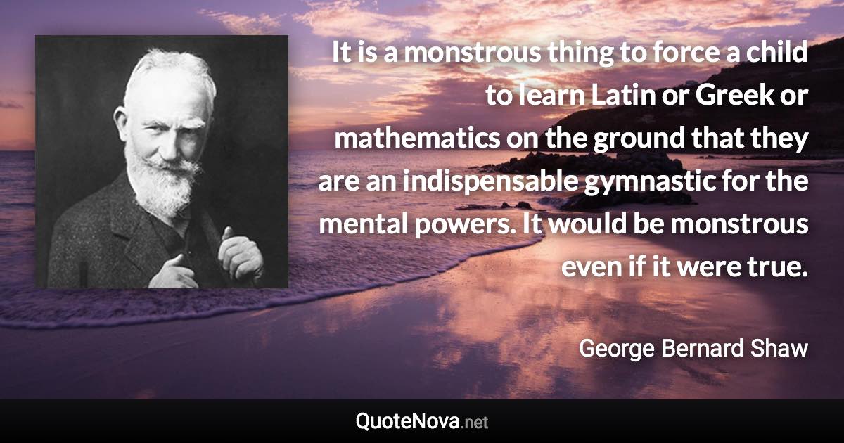 It is a monstrous thing to force a child to learn Latin or Greek or mathematics on the ground that they are an indispensable gymnastic for the mental powers. It would be monstrous even if it were true. - George Bernard Shaw quote
