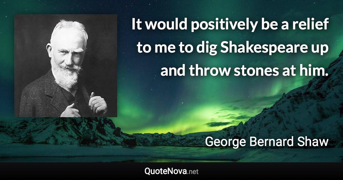 It would positively be a relief to me to dig Shakespeare up and throw stones at him. - George Bernard Shaw quote