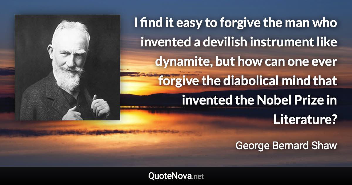 I find it easy to forgive the man who invented a devilish instrument like dynamite, but how can one ever forgive the diabolical mind that invented the Nobel Prize in Literature? - George Bernard Shaw quote