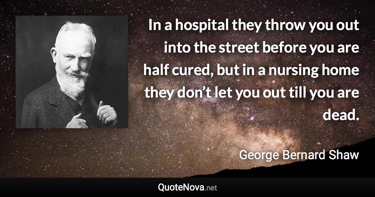 In a hospital they throw you out into the street before you are half cured, but in a nursing home they don’t let you out till you are dead. - George Bernard Shaw quote