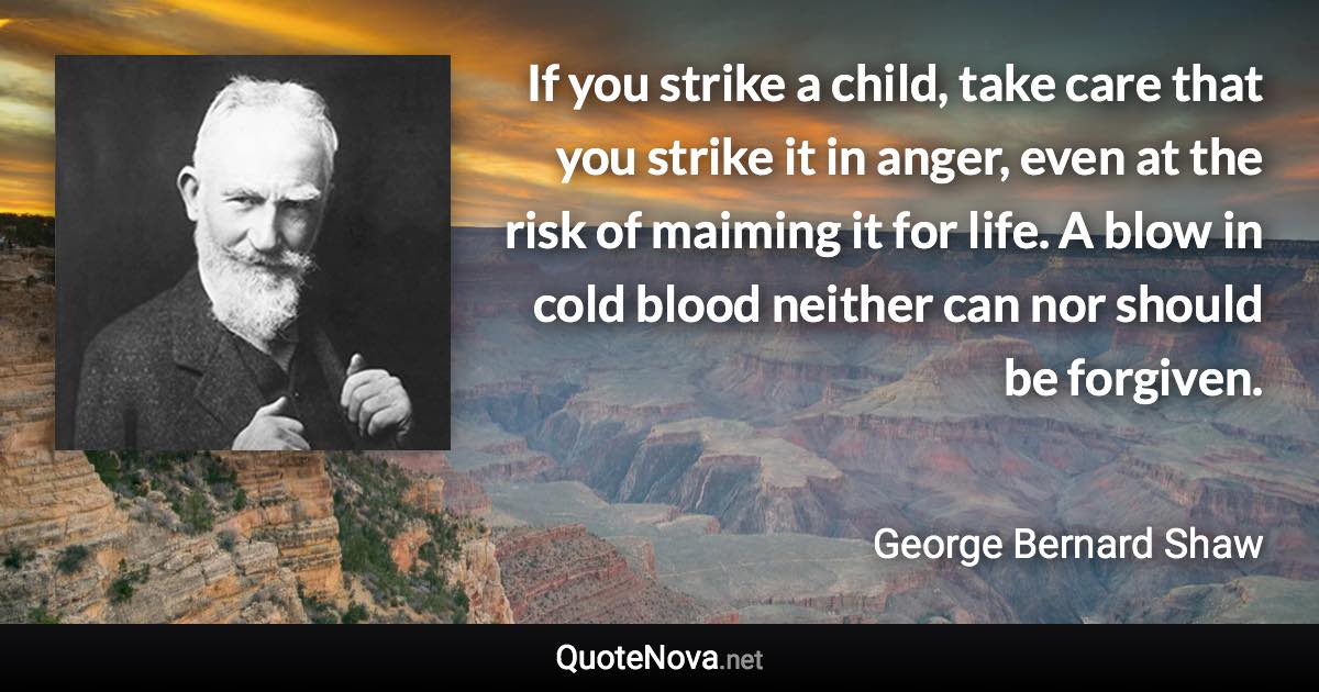 If you strike a child, take care that you strike it in anger, even at the risk of maiming it for life. A blow in cold blood neither can nor should be forgiven. - George Bernard Shaw quote