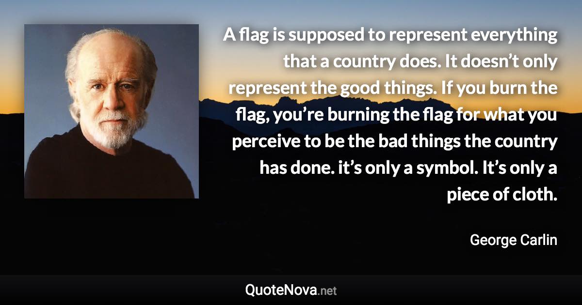 A flag is supposed to represent everything that a country does. It doesn’t only represent the good things. If you burn the flag, you’re burning the flag for what you perceive to be the bad things the country has done. it’s only a symbol. It’s only a piece of cloth. - George Carlin quote