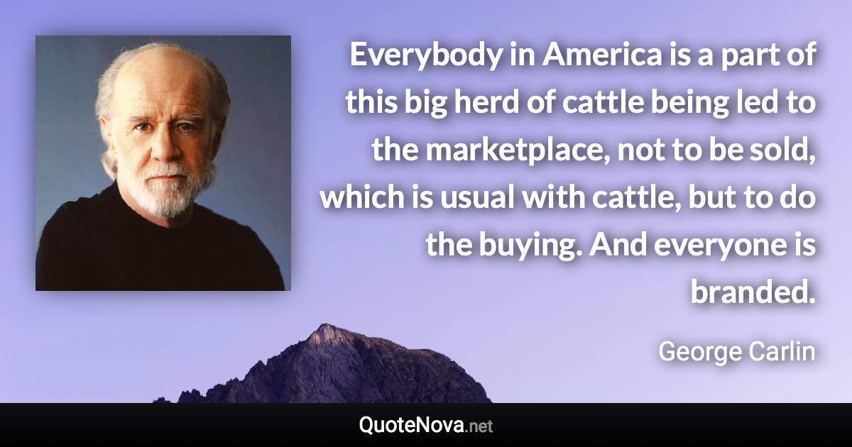 Everybody in America is a part of this big herd of cattle being led to the marketplace, not to be sold, which is usual with cattle, but to do the buying. And everyone is branded. - George Carlin quote