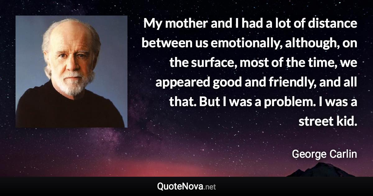 My mother and I had a lot of distance between us emotionally, although, on the surface, most of the time, we appeared good and friendly, and all that. But I was a problem. I was a street kid. - George Carlin quote