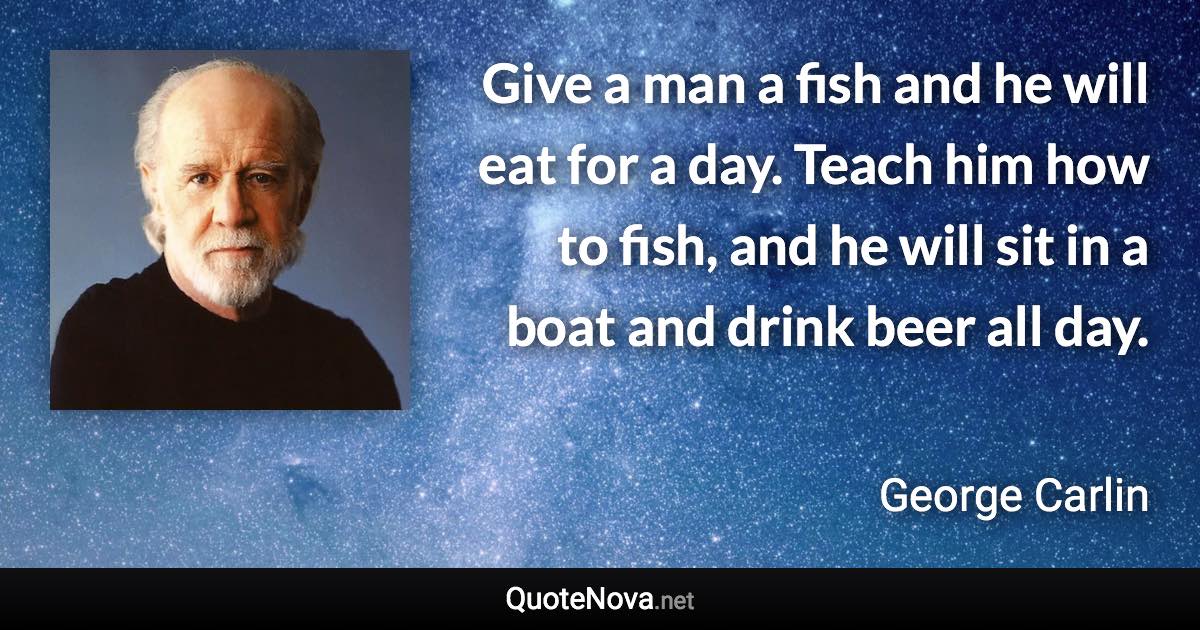 Give a man a fish and he will eat for a day. Teach him how to fish, and he will sit in a boat and drink beer all day. - George Carlin quote