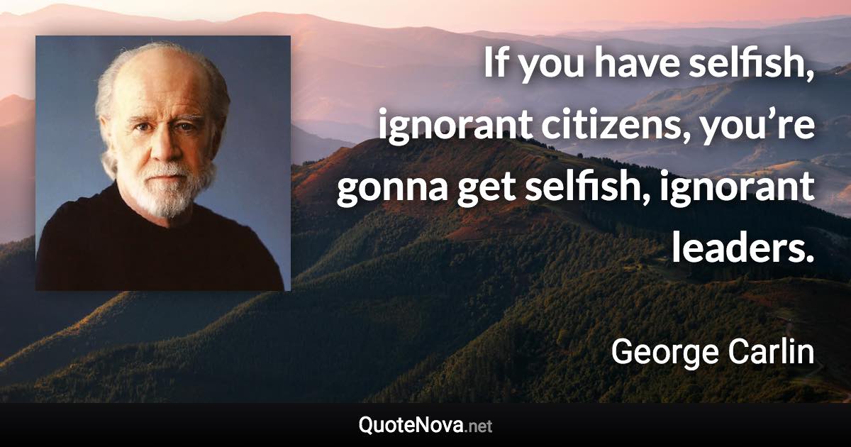 If you have selfish, ignorant citizens, you’re gonna get selfish, ignorant leaders. - George Carlin quote