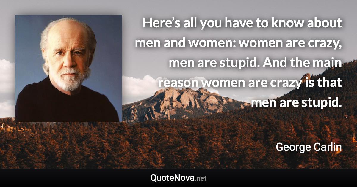 Here’s all you have to know about men and women: women are crazy, men are stupid. And the main reason women are crazy is that men are stupid. - George Carlin quote