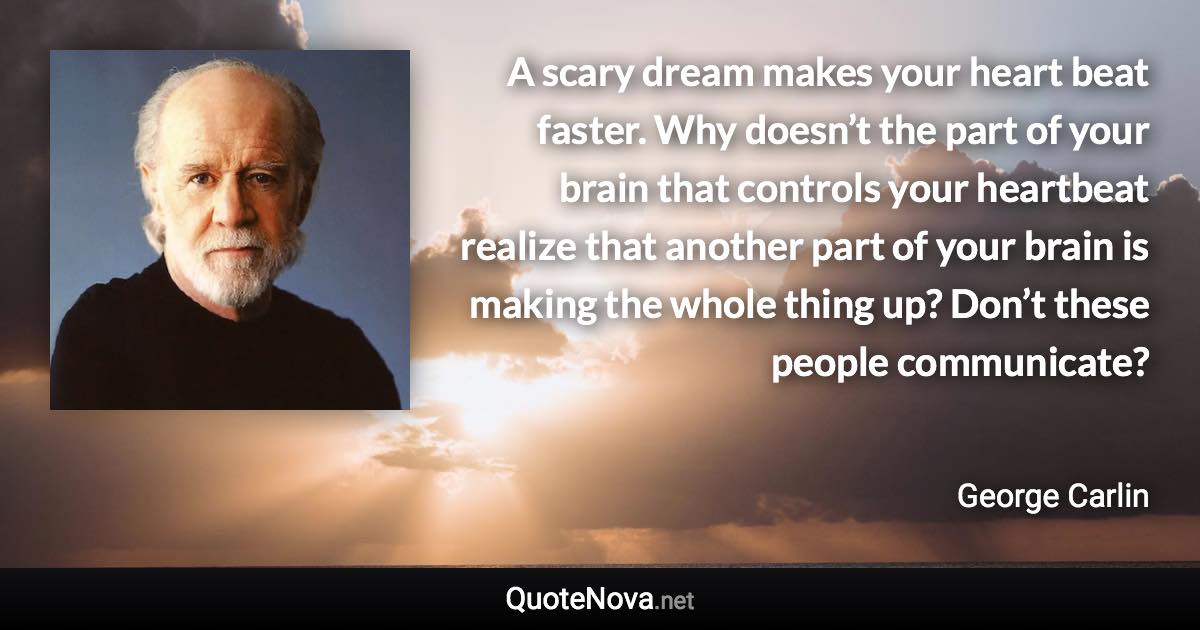 A scary dream makes your heart beat faster. Why doesn’t the part of your brain that controls your heartbeat realize that another part of your brain is making the whole thing up? Don’t these people communicate? - George Carlin quote