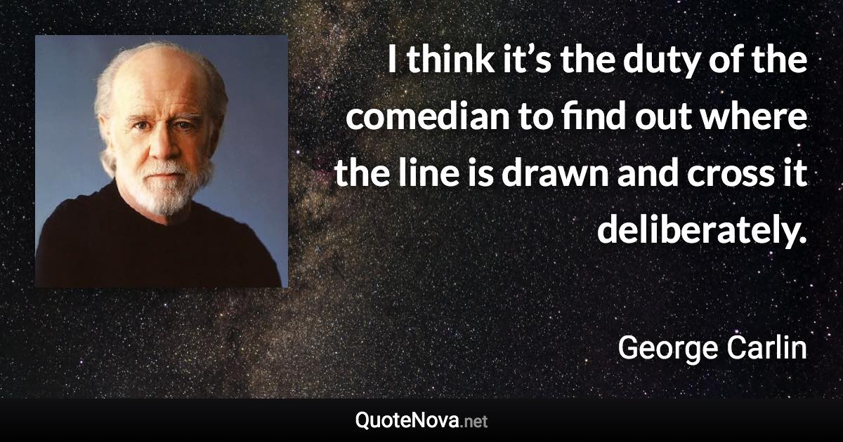 I think it’s the duty of the comedian to find out where the line is drawn and cross it deliberately. - George Carlin quote