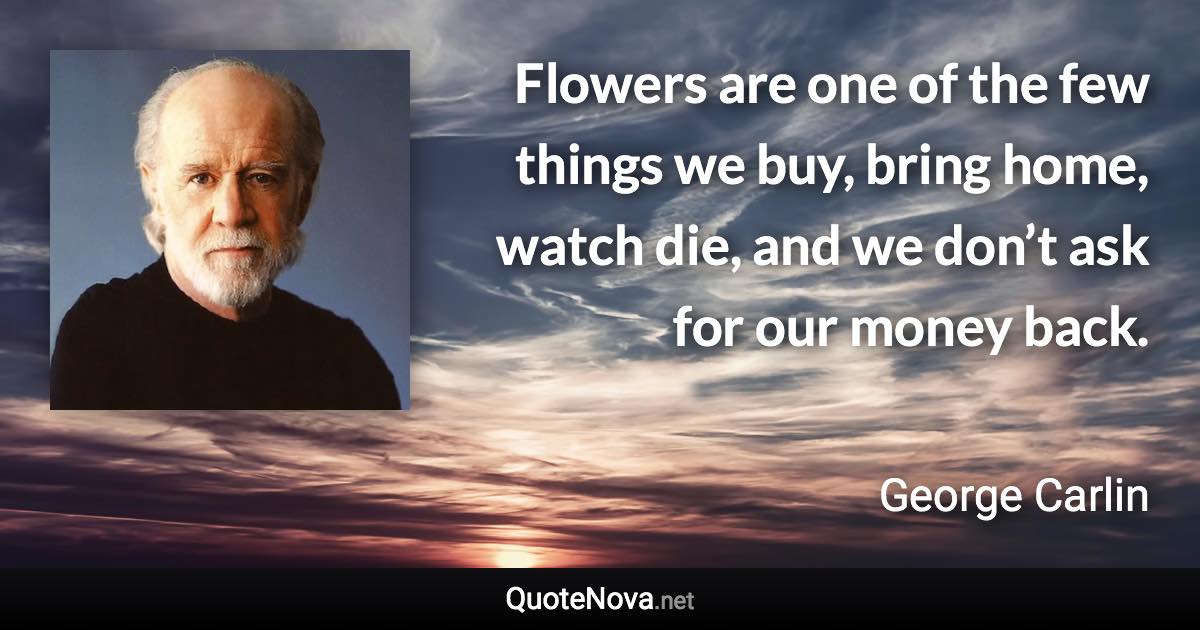 Flowers are one of the few things we buy, bring home, watch die, and we don’t ask for our money back. - George Carlin quote