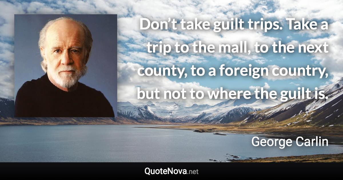 Don’t take guilt trips. Take a trip to the mall, to the next county, to a foreign country, but not to where the guilt is. - George Carlin quote