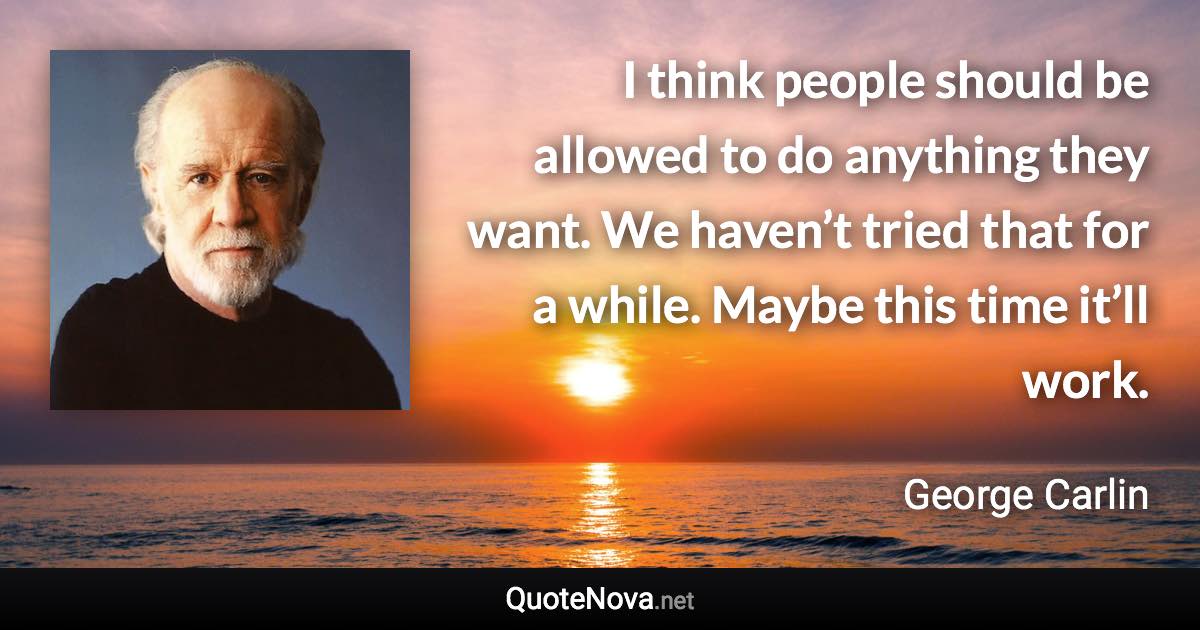 I think people should be allowed to do anything they want. We haven’t tried that for a while. Maybe this time it’ll work. - George Carlin quote