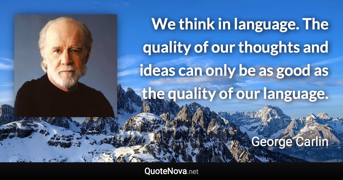 We think in language. The quality of our thoughts and ideas can only be as good as the quality of our language. - George Carlin quote
