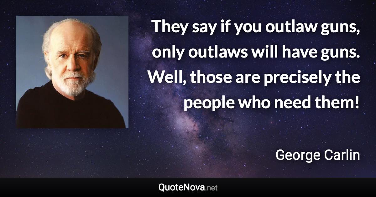 They say if you outlaw guns, only outlaws will have guns. Well, those are precisely the people who need them! - George Carlin quote