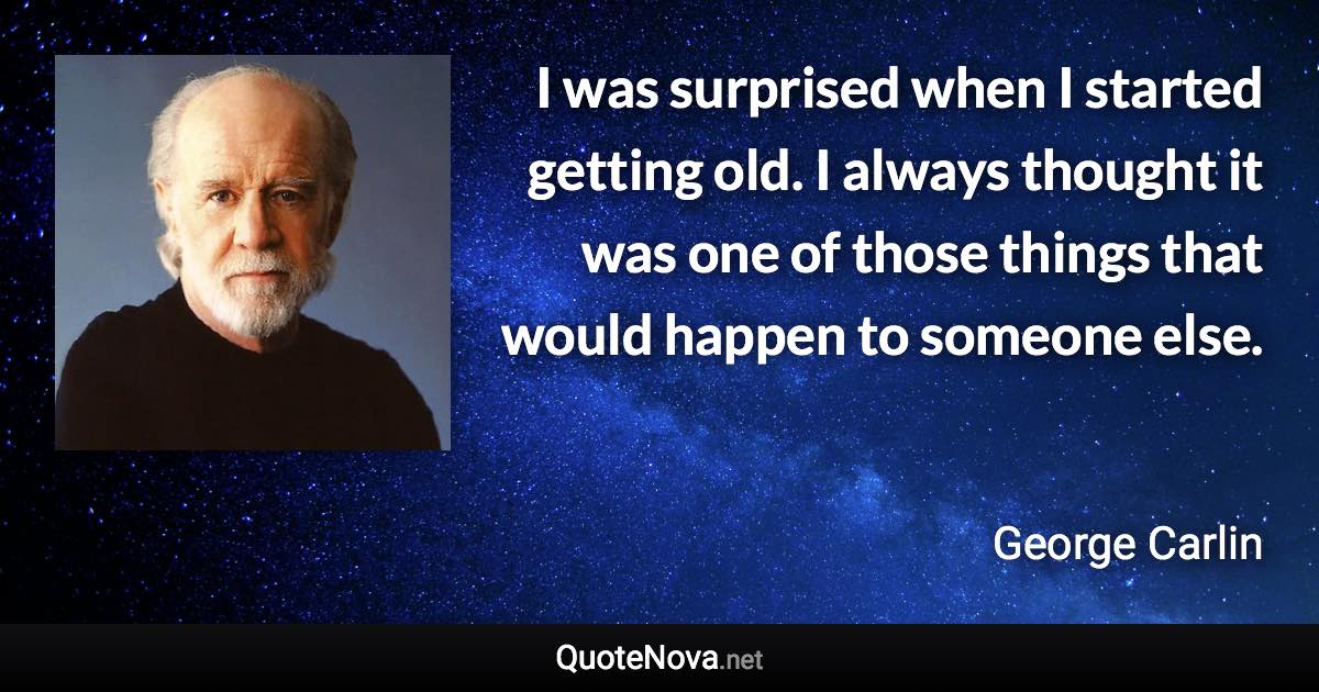 I was surprised when I started getting old. I always thought it was one of those things that would happen to someone else. - George Carlin quote