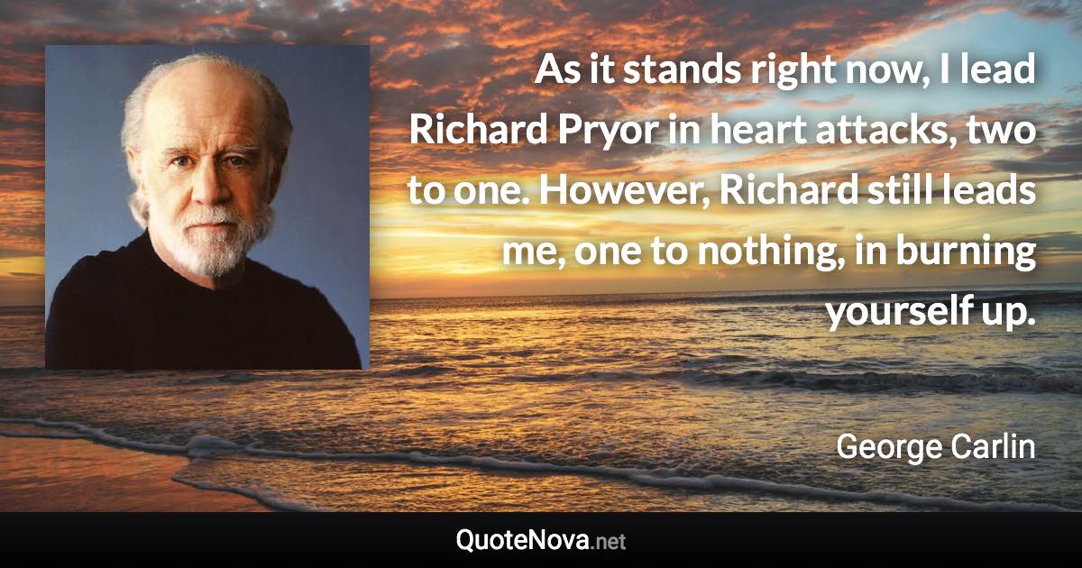 As it stands right now, I lead Richard Pryor in heart attacks, two to one. However, Richard still leads me, one to nothing, in burning yourself up. - George Carlin quote