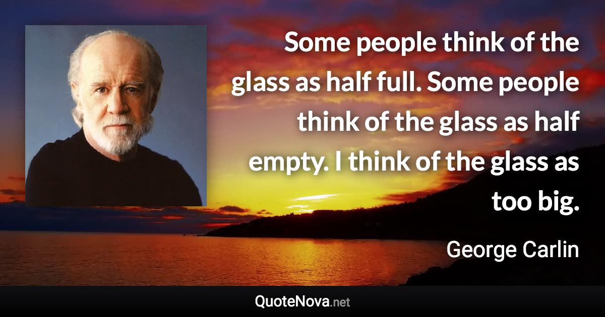 Some people think of the glass as half full. Some people think of the glass as half empty. I think of the glass as too big. - George Carlin quote