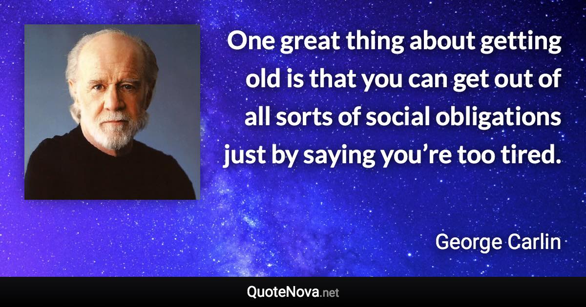 One great thing about getting old is that you can get out of all sorts of social obligations just by saying you’re too tired. - George Carlin quote