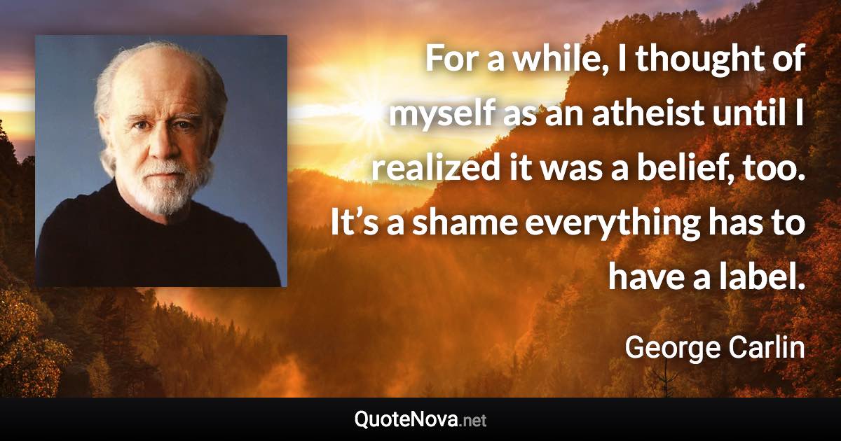 For a while, I thought of myself as an atheist until I realized it was a belief, too. It’s a shame everything has to have a label. - George Carlin quote