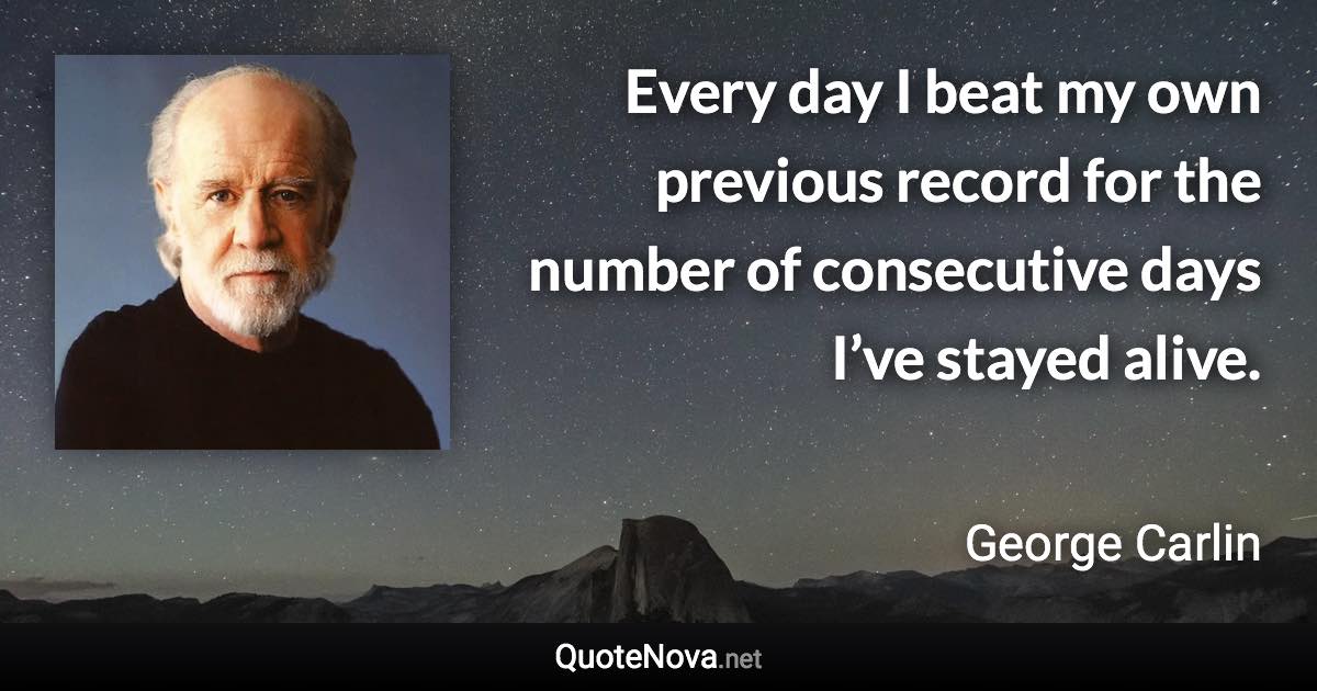 Every day I beat my own previous record for the number of consecutive days I’ve stayed alive. - George Carlin quote