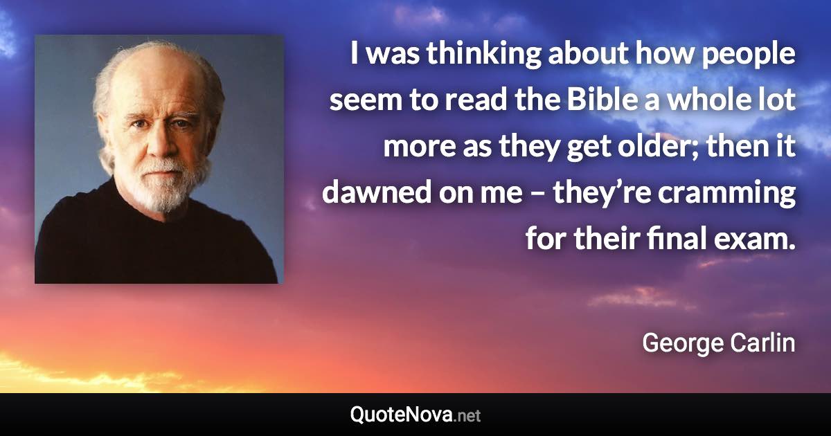 I was thinking about how people seem to read the Bible a whole lot more as they get older; then it dawned on me – they’re cramming for their final exam. - George Carlin quote