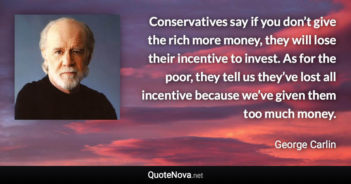 Conservatives say if you don’t give the rich more money, they will lose their incentive to invest. As for the poor, they tell us they’ve lost all incentive because we’ve given them too much money. - George Carlin quote