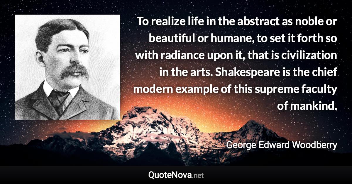 To realize life in the abstract as noble or beautiful or humane, to set it forth so with radiance upon it, that is civilization in the arts. Shakespeare is the chief modern example of this supreme faculty of mankind. - George Edward Woodberry quote