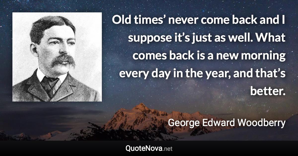 Old times’ never come back and I suppose it’s just as well. What comes back is a new morning every day in the year, and that’s better. - George Edward Woodberry quote