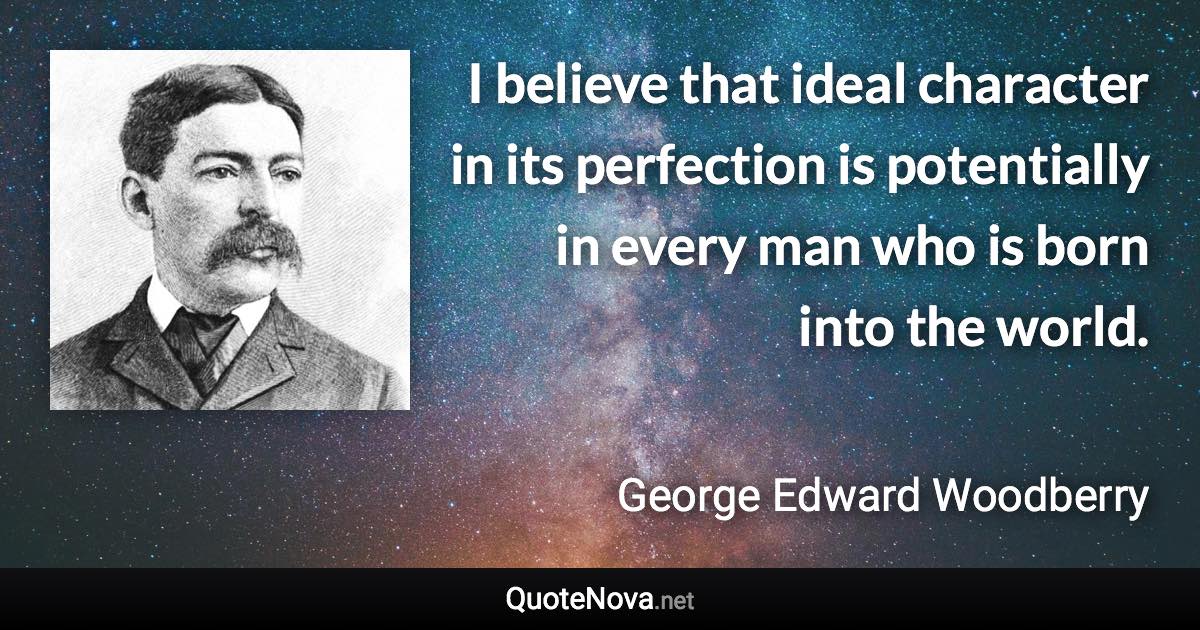 I believe that ideal character in its perfection is potentially in every man who is born into the world. - George Edward Woodberry quote