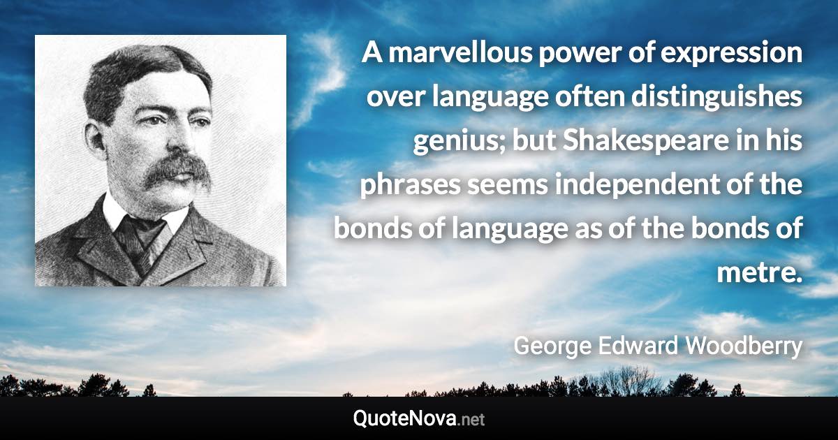 A marvellous power of expression over language often distinguishes genius; but Shakespeare in his phrases seems independent of the bonds of language as of the bonds of metre. - George Edward Woodberry quote