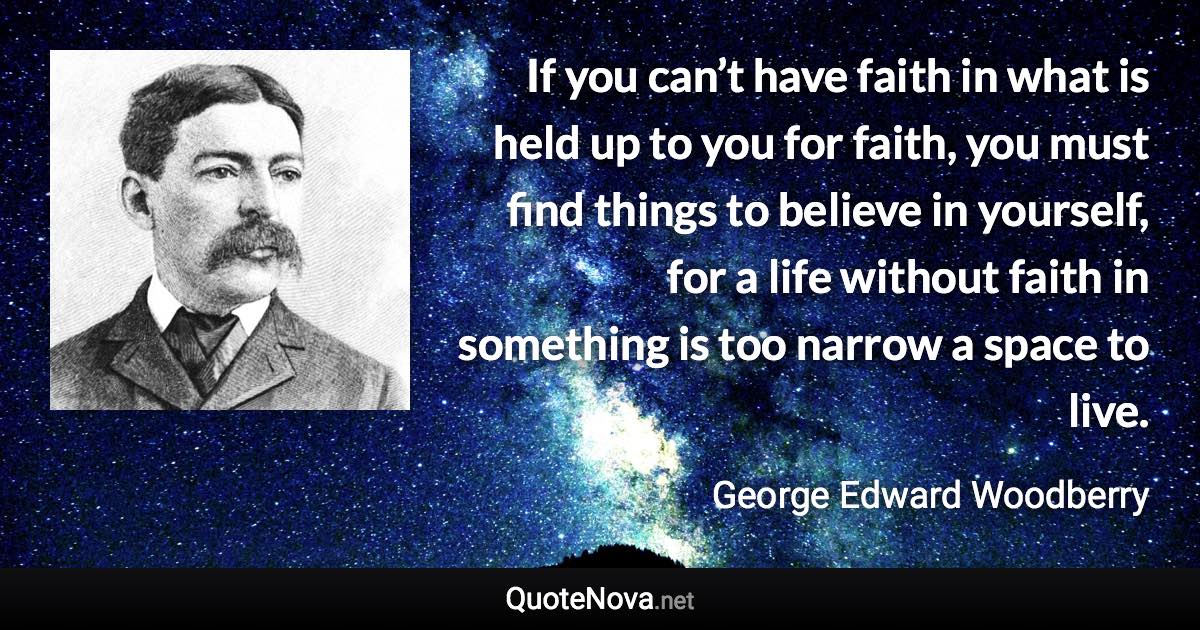 If you can’t have faith in what is held up to you for faith, you must find things to believe in yourself, for a life without faith in something is too narrow a space to live. - George Edward Woodberry quote