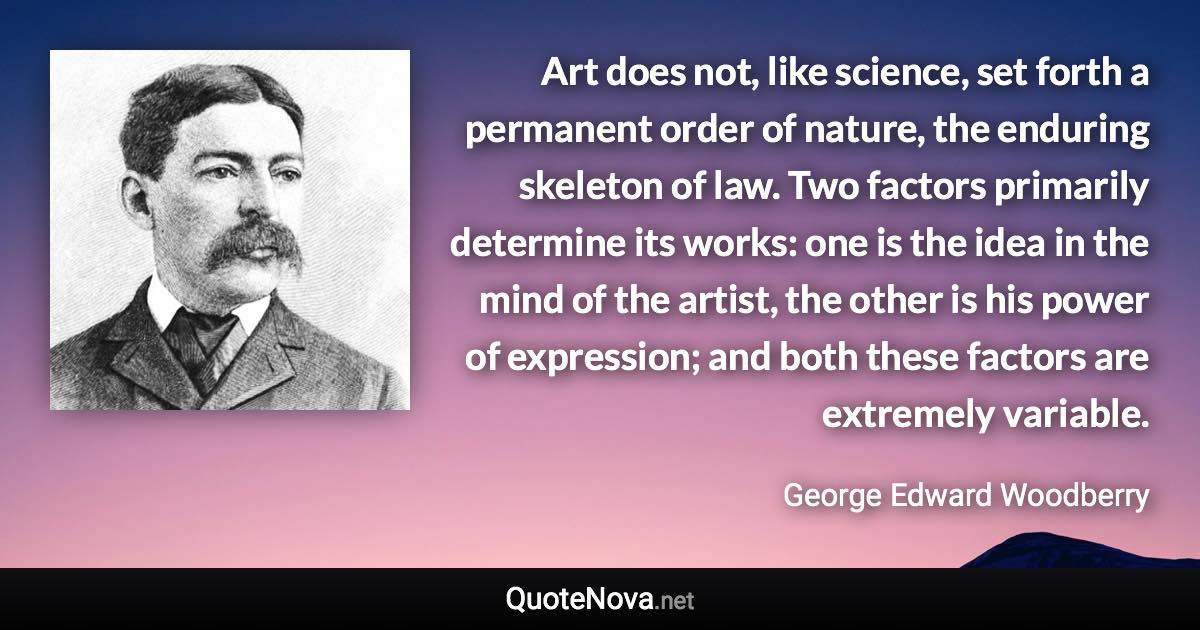 Art does not, like science, set forth a permanent order of nature, the enduring skeleton of law. Two factors primarily determine its works: one is the idea in the mind of the artist, the other is his power of expression; and both these factors are extremely variable. - George Edward Woodberry quote