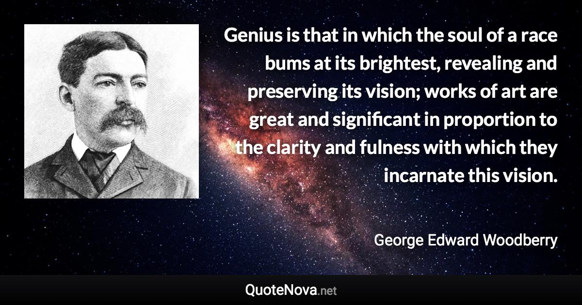 Genius is that in which the soul of a race bums at its brightest, revealing and preserving its vision; works of art are great and significant in proportion to the clarity and fulness with which they incarnate this vision. - George Edward Woodberry quote