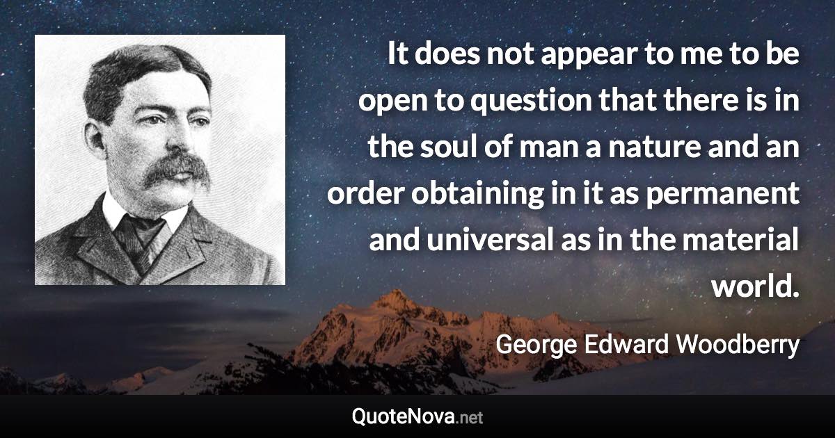 It does not appear to me to be open to question that there is in the soul of man a nature and an order obtaining in it as permanent and universal as in the material world. - George Edward Woodberry quote