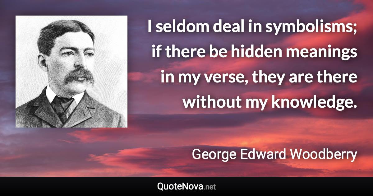 I seldom deal in symbolisms; if there be hidden meanings in my verse, they are there without my knowledge. - George Edward Woodberry quote