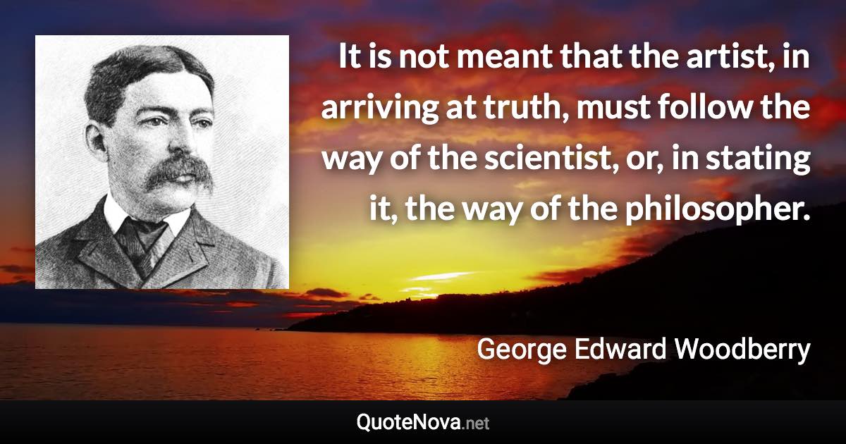 It is not meant that the artist, in arriving at truth, must follow the way of the scientist, or, in stating it, the way of the philosopher. - George Edward Woodberry quote