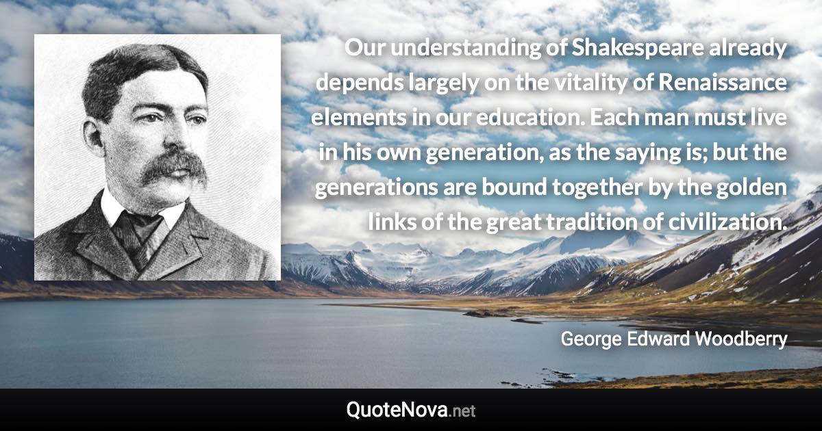 Our understanding of Shakespeare already depends largely on the vitality of Renaissance elements in our education. Each man must live in his own generation, as the saying is; but the generations are bound together by the golden links of the great tradition of civilization. - George Edward Woodberry quote