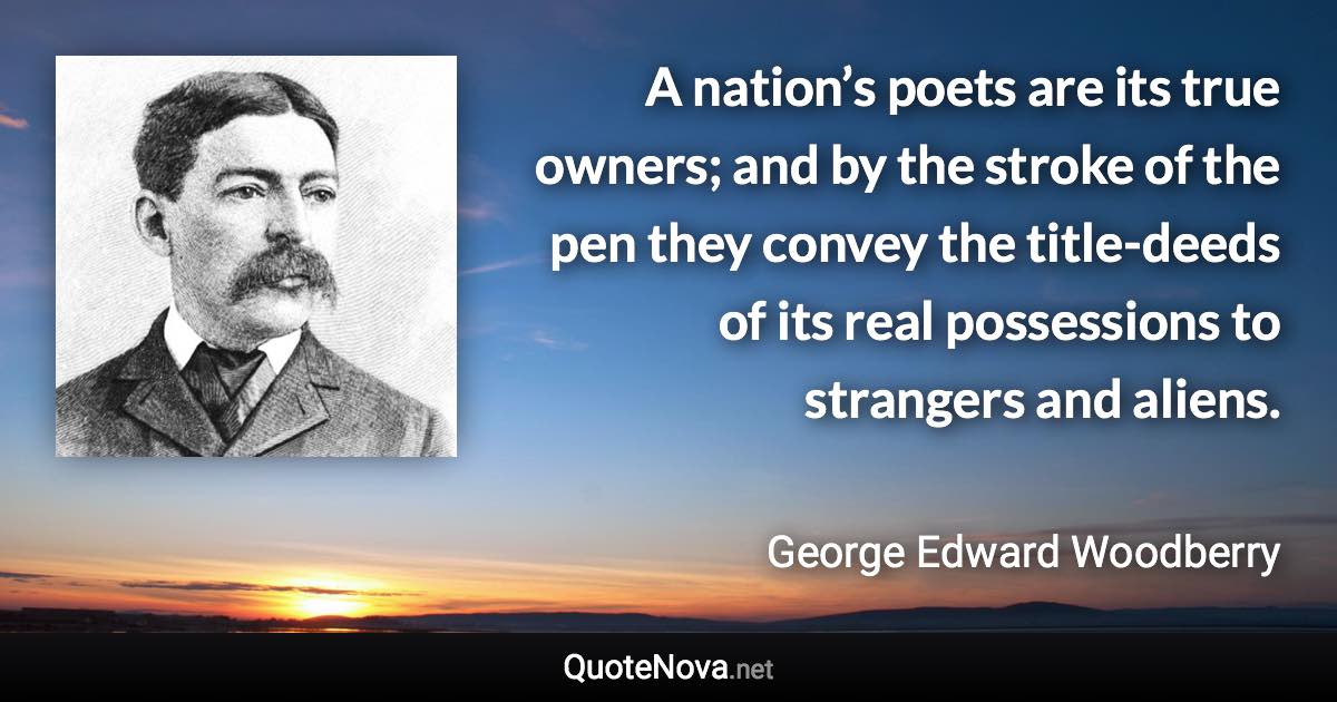 A nation’s poets are its true owners; and by the stroke of the pen they convey the title-deeds of its real possessions to strangers and aliens. - George Edward Woodberry quote