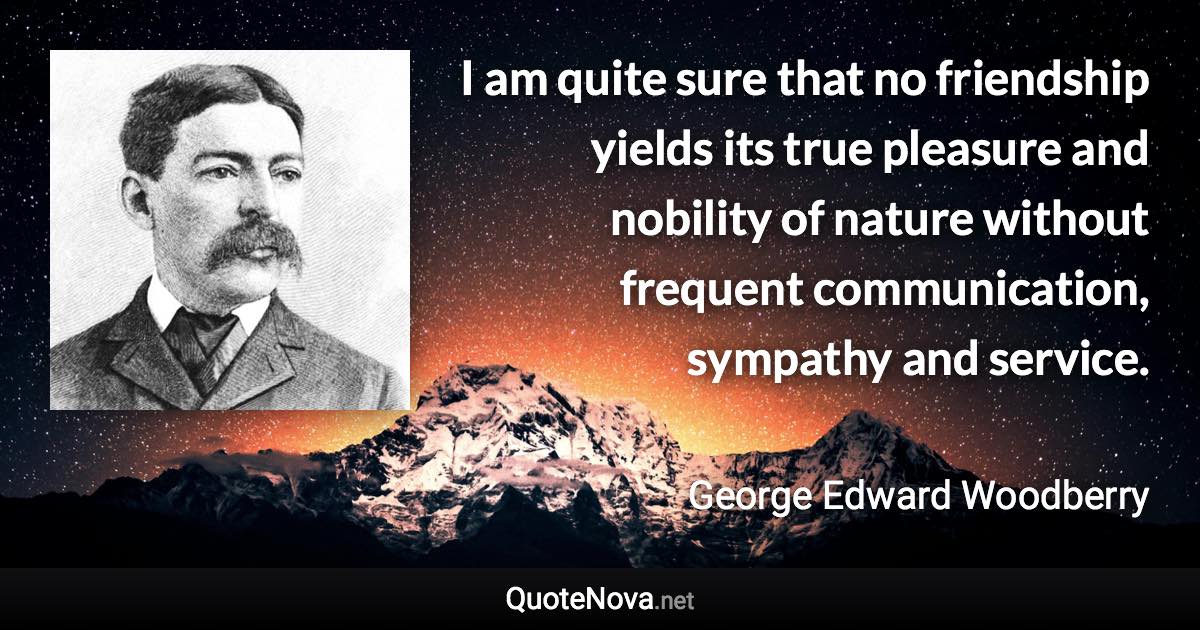 I am quite sure that no friendship yields its true pleasure and nobility of nature without frequent communication, sympathy and service. - George Edward Woodberry quote