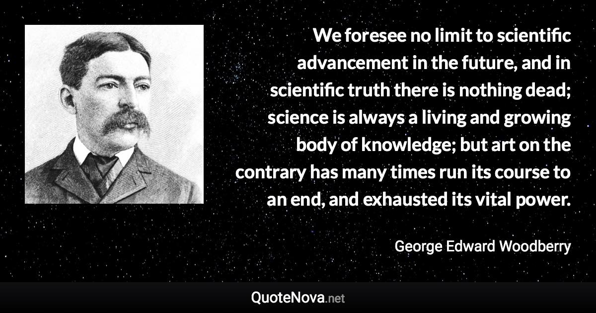 We foresee no limit to scientific advancement in the future, and in scientific truth there is nothing dead; science is always a living and growing body of knowledge; but art on the contrary has many times run its course to an end, and exhausted its vital power. - George Edward Woodberry quote