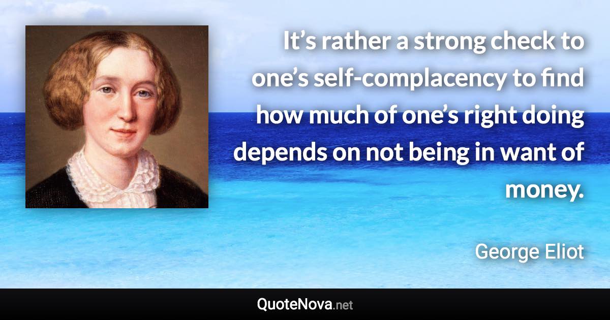 It’s rather a strong check to one’s self-complacency to find how much of one’s right doing depends on not being in want of money. - George Eliot quote