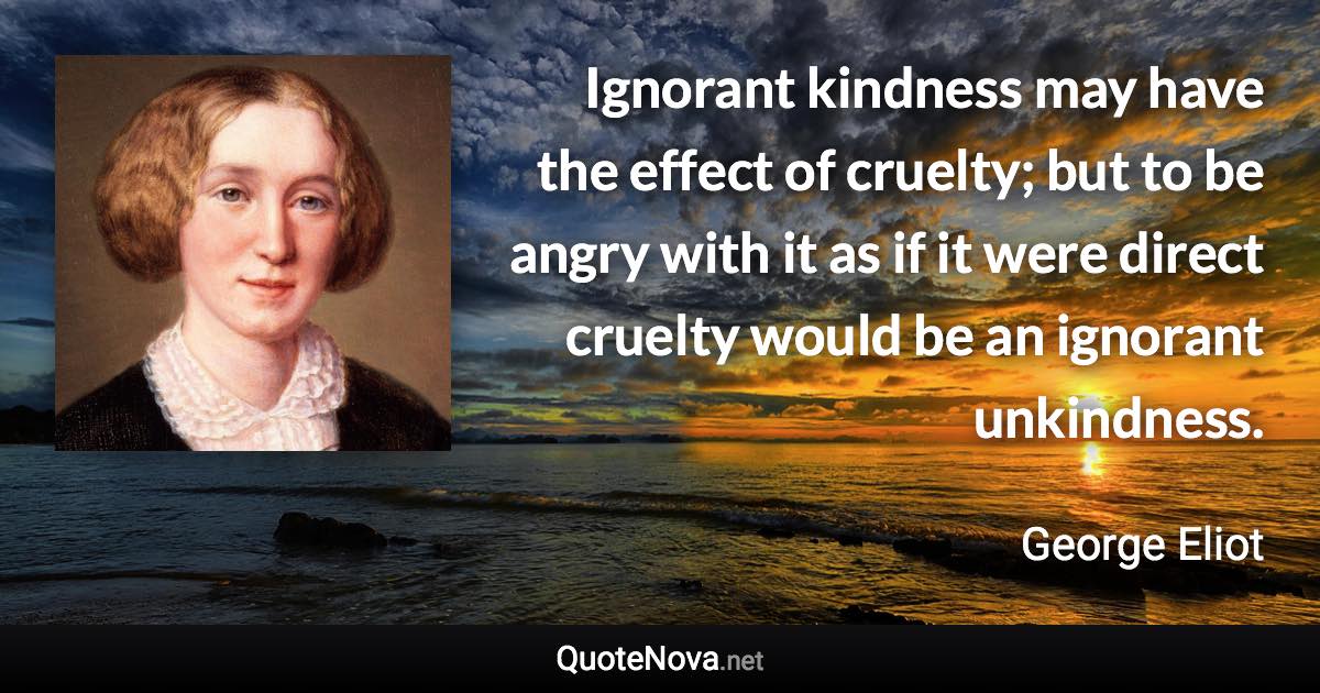 Ignorant kindness may have the effect of cruelty; but to be angry with it as if it were direct cruelty would be an ignorant unkindness. - George Eliot quote