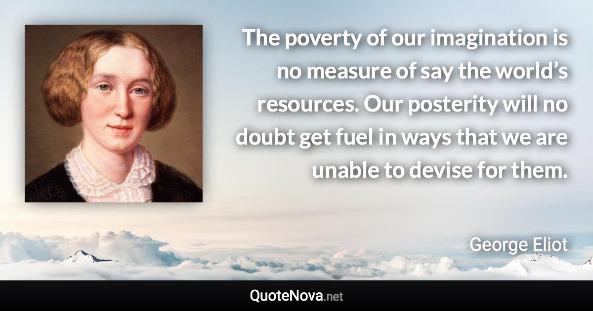 The poverty of our imagination is no measure of say the world’s resources. Our posterity will no doubt get fuel in ways that we are unable to devise for them. - George Eliot quote